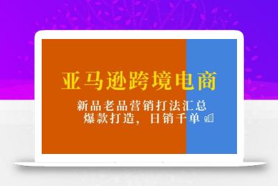 亚马逊跨境电商：新品老品营销打法汇总，爆款打造，日销千单