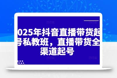 2025年抖音直播带货起号私教班，直播带货全渠道起号