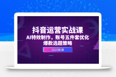 抖音运营实战课，AI特效制作，账号五件套优化，爆款选题策略