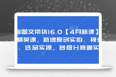抖音图文带货16.0【4月新课】基础+精英课，新增原创实拍、视频混剪、选品实操，各细分赛道实操