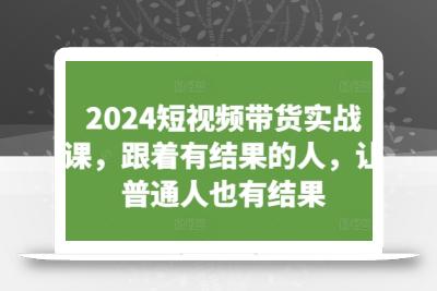 2024短视频带货实战课，跟着有结果的人，让普通人也有结果