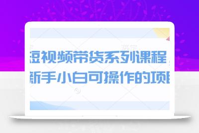 短视频带货系列课程，新手小白可操作的项目