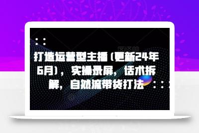 打造运营型主播(更新24年6月)，实操录屏，话术拆解，自然流带货打法