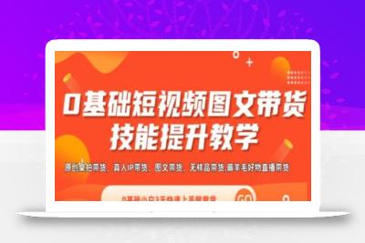 0基础短视频图文带货实操技能提升教学(直播课+视频课),0基础小白3天快速上手做带货