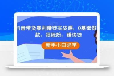 抖音带货暴利赚钱实战课，0基础做爆款，狠涨粉，赚快钱