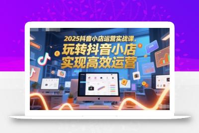 2025抖音小店运营实战课，玩转抖音小店，实现高效运营