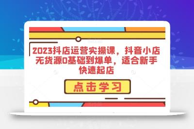 2023抖店运营实操课，抖音小店无货源0基础到爆单，适合新手快速起店