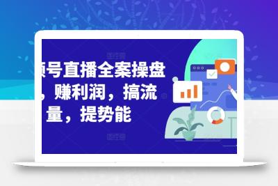 视频号直播全案操盘课，赚利润，搞流量，提势能