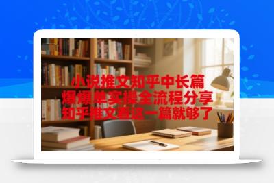 小说推文知乎中长篇爆单实操全流程分享，知乎推文看这一篇就够了