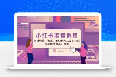 小红书运营教程：店铺设置、选品、笔记制作与发布技巧、提高播放量与订…