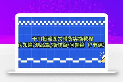 千川投流图文带货实操教程：认知篇/测品篇/操作篇/问题篇(7节课)