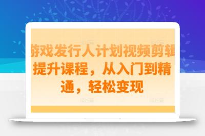 游戏发行人计划视频剪辑提升课程，从入门到精通，轻松变现